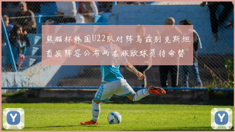 熊猫杯韩国U22队对阵乌兹别克斯坦首发阵容公布两名旅欧球员待命替补