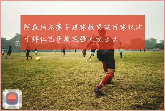 阿森纳本赛季进球数突破百球仅次于拜仁巴萨展现强大攻击力
