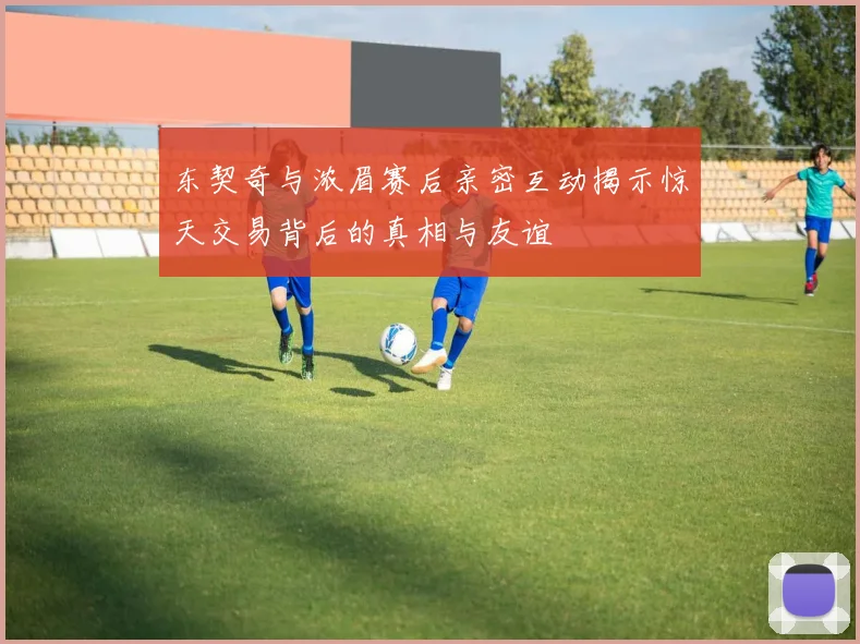 东契奇与浓眉赛后亲密互动揭示惊天交易背后的真相与友谊