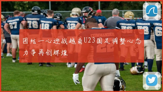 团结一心迎战越南U23国足调整心态力争再创辉煌