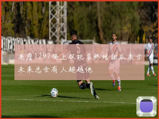 老詹1297场上双纪录终结甜瓜表示未来总会有人超越他