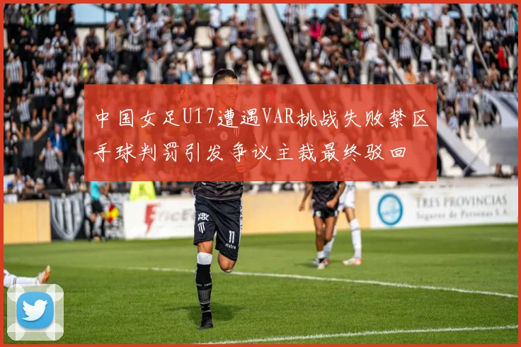 中国女足U17遭遇VAR挑战失败禁区手球判罚引发争议主裁最终驳回