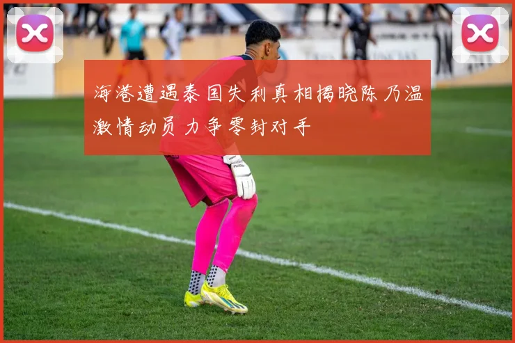 海港遭遇泰国失利真相揭晓陈乃温激情动员力争零封对手