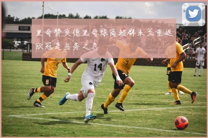 里奇赞莫德里奇球商超群米兰重返欧冠是当务之急