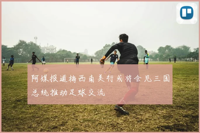 阿媒报道梅西南美行或将会见三国总统推动足球交流