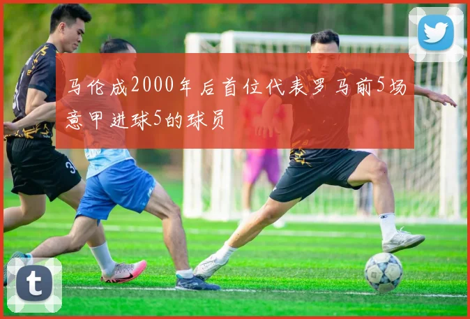 马伦成2000年后首位代表罗马前5场意甲进球5的球员