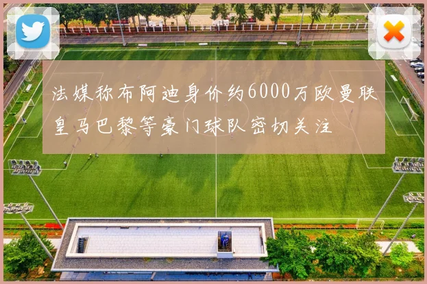 法媒称布阿迪身价约6000万欧曼联皇马巴黎等豪门球队密切关注