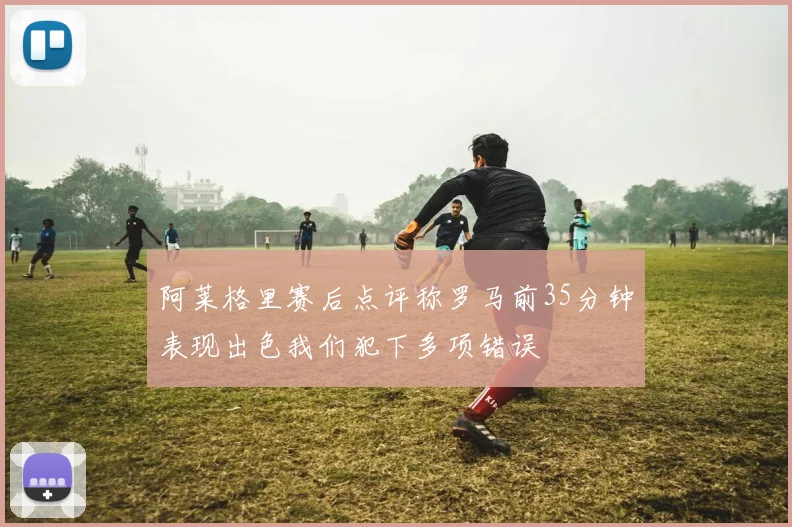阿莱格里赛后点评称罗马前35分钟表现出色我们犯下多项错误