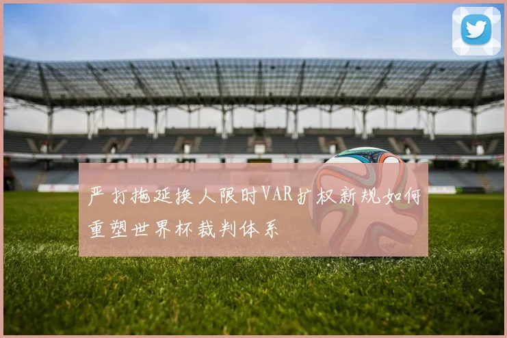 严打拖延换人限时VAR扩权新规如何重塑世界杯裁判体系