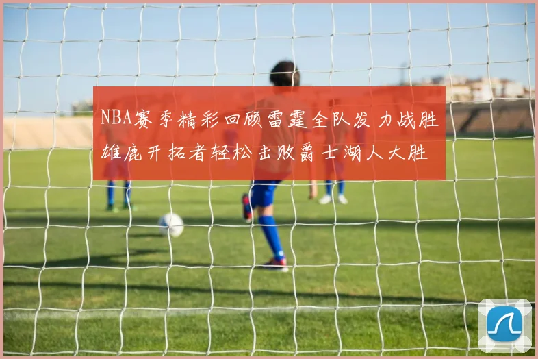 NBA赛季精彩回顾雷霆全队发力战胜雄鹿开拓者轻松击败爵士湖人大胜独行侠