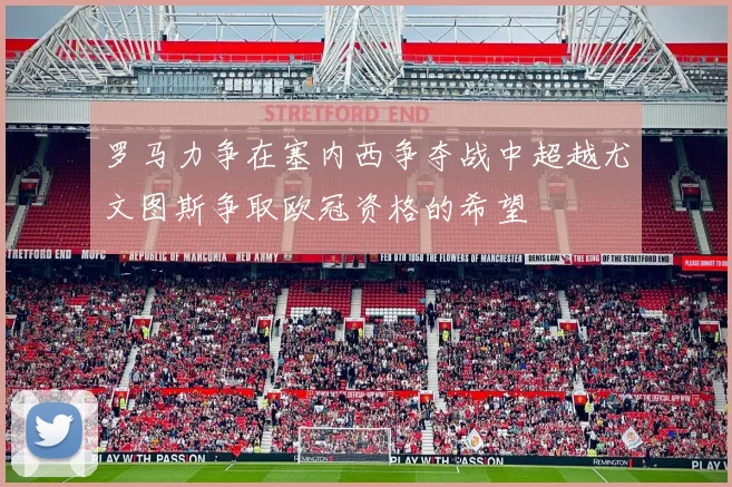 罗马力争在塞内西争夺战中超越尤文图斯争取欧冠资格的希望