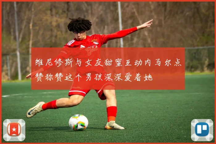 维尼修斯与女友甜蜜互动内马尔点赞称赞这个男孩深深爱着她