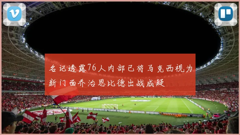 名记透露76人内部已将马克西视为新门面乔治恩比德出战成疑