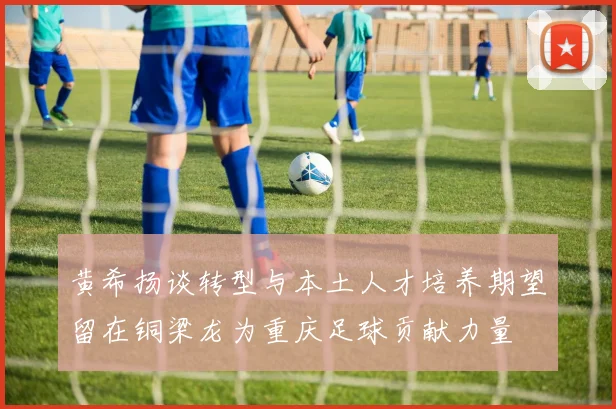 黄希扬谈转型与本土人才培养期望留在铜梁龙为重庆足球贡献力量