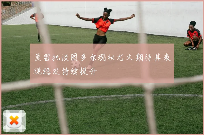 莫雷托谈图多尔现状尤文期待其表现稳定持续提升