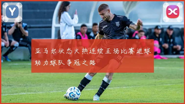 亚马尔状态火热连续五场比赛进球助力球队争冠之路