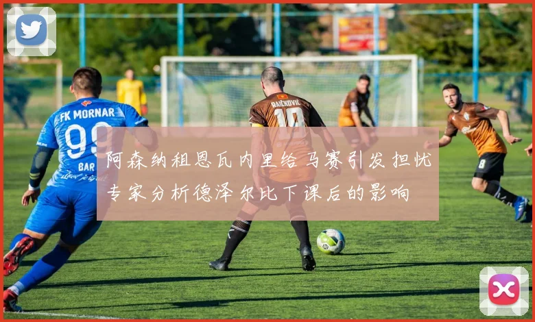 阿森纳租恩瓦内里给马赛引发担忧专家分析德泽尔比下课后的影响