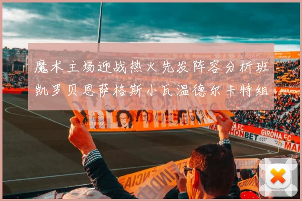 魔术主场迎战热火先发阵容分析班凯罗贝恩萨格斯小瓦温德尔卡特组合展现实力